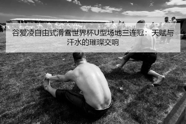 谷爱凌自由式滑雪世界杯U型场地三连冠：天赋与汗水的璀璨交响